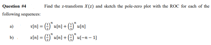 Question #4
Find the z-transform X(z) and sketch the pole-zero plot with the ROC for each of the
following sequences:
a)
<[끼] = ()`ul끼] + (금)` 미끼
x[n] = )" u[n] + ()" u[-n – 1]
A" uln] + )" u[-n – 1]
b)
