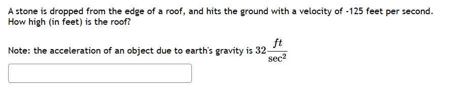 A stone is dropped from the edge of a roof, and hits the ground with a velocity of -125 feet per second.
How high (in feet) is the roof?
Note: the acceleration of an object due to earth's gravity is 32-
ft
sec²