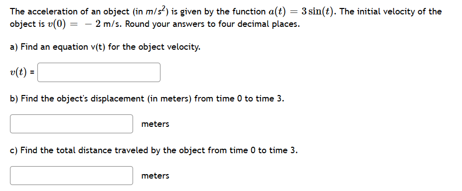 The acceleration of an object (in m/s²) is given by the function a(t) = 3 sin(t). The initial velocity of the
object is v(0) = - 2 m/s. Round your answers to four decimal places.
a) Find an equation v(t) for the object velocity.
v(t) =
b) Find the object's displacement (in meters) from time 0 to time 3.
meters
c) Find the total distance traveled by the object from time 0 to time 3.
meters