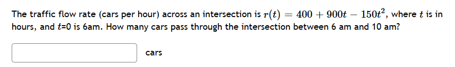 The traffic flow rate (cars per hour) across an intersection is r(t) 400 + 900t 150t², where t is in
hours, and t=0 is 6am. How many cars pass through the intersection between 6 am and 10 am?
cars
=