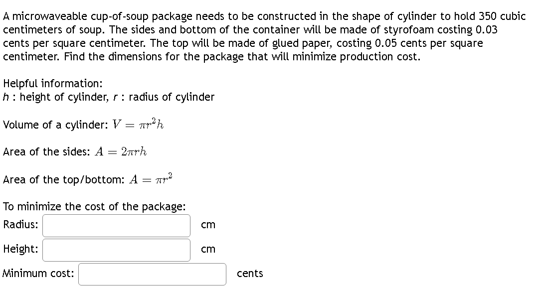 A microwaveable cup-of-soup package needs to be constructed in the shape of cylinder to hold 350 cubic
centimeters of soup. The sides and bottom of the container will be made of styrofoam costing 0.03
cents per square centimeter. The top will be made of glued paper, costing 0.05 cents per square
centimeter. Find the dimensions for the package that will minimize production cost.
Helpful information:
h: height of cylinder, r: radius of cylinder
Volume of a cylinder: V = ²h
Area of the sides: A = 2πrh
Area of the top/bottom: A =
- Пров
To minimize the cost of the package:
Radius:
Height:
Minimum cost:
cm
cm
cents