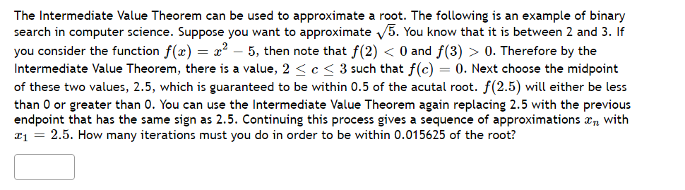 The Intermediate Value Theorem can be used to approximate a root. The following is an example of binary
search in computer science. Suppose you want to approximate √5. You know that it is between 2 and 3. If
you consider the function f(x) = x² – 5, then note that f(2) < 0 and f(3) > 0. Therefore by the
Intermediate Value Theorem, there is a value, 2 ≤ c ≤ 3 such that f(c) = 0. Next choose the midpoint
of these two values, 2.5, which is guaranteed to be within 0.5 of the acutal root. f(2.5) will either be less
than 0 or greater than 0. You can use the Intermediate Value Theorem again replacing 2.5 with the previous
endpoint that has the same sign as 2.5. Continuing this process gives a sequence of approximations on with
x₁ = 2.5. How many iterations must you do in order to be within 0.015625 of the root?