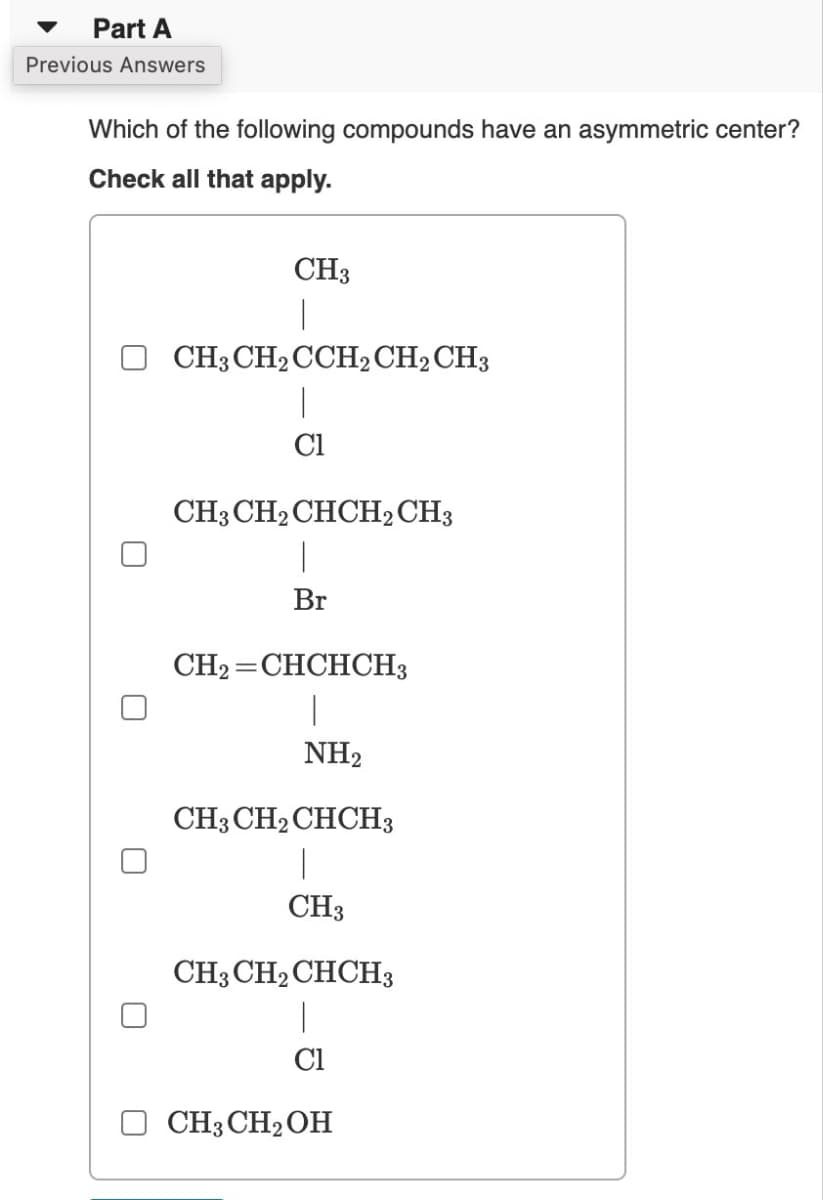 Part A
Previous Answers
Which of the following compounds have an asymmetric center?
Check all that apply.
CH3
1
CH3 CH₂ CCH2 CH2 CH3
|
C1
CH3 CH₂CHCH2 CH3
Br
CH₂ CHCHCH3
|
NH₂
=
CH3 CH₂ CHCH3
1
CH3
CH3 CH₂ CHCH3
Cl
CH3CH₂OH