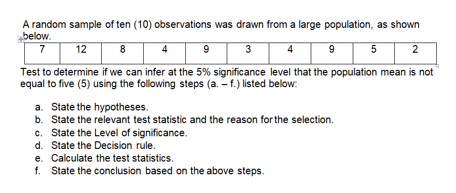 A random sample of ten (10) observations was drawn from a large population, as shown
below.
7
12
8
4
9
3
4
5
2
Test to determine if we can infer at the 5% significance level that the population mean is not
equal to five (5) using the following steps (a. – f.) listed below:
State the hypotheses.
b. State the relevant test statistic and the reason for the selection.
State the Level of significance.
d. State the Decision rule.
e. Calculate the test statistics.
f. State the conclusion based on the above steps.
