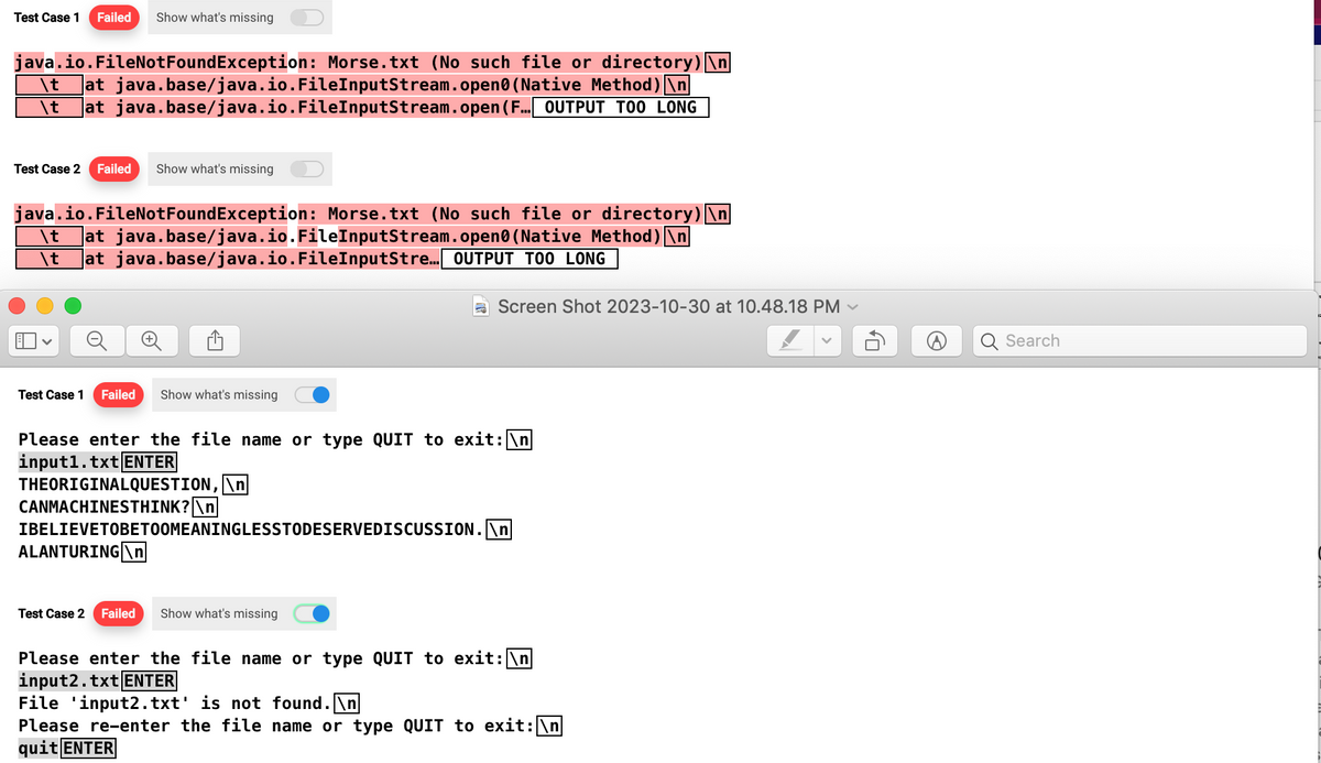 Test Case 1 Failed Show what's missing
java.io.FileNotFoundException: Morse.txt (No such file or directory) \n
java.base/java.io.FileInputStream.open(Native Method)\n
\t
at
\t at java.base/java.io.FileInputStream.open (F... OUTPUT TOO LONG
Test Case 2 Failed Show what's missing
java.io.FileNotFoundException: Morse.txt (No such file or directory) \n
(Native Method)\n
\t
at java.base/java.io.FileInputStream.open
\t at java.base/java.io.FileInputStre... OUTPUT TOO LONG
Test Case 1 Failed Show what's missing
Please enter the file name or type QUIT to exit: \n
input1.txt ENTER
THEORIGINALQUESTION, \n
CANMACHINESTHINK? \n
IBELIEVETOBETOOMEANINGLESSTODESERVEDISCUSSION.\n
ALANTURING \n
Screen Shot 2023-10-30 at 10.48.18 PM ✓
Test Case 2 Fail
Show what's missing
Please enter the file name or type QUIT to exit: \n
input2.txt ENTER
File 'input2.txt' is not found.\n
Please re-enter the file name or type QUIT to exit: \n
quit ENTER
0₂
Search