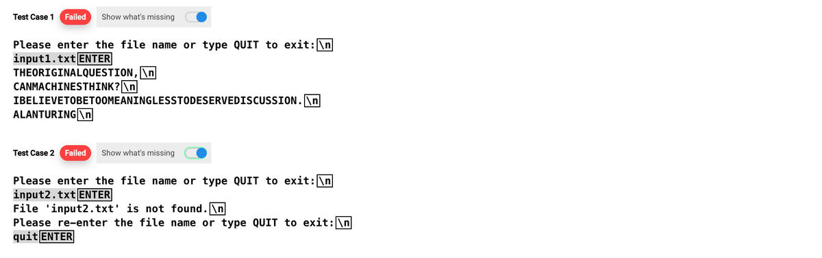 Test Case 1 Failed Show what's missing
Please enter the file name or type QUIT to exit: \n
input1.txt ENTER
THEORIGINALQUESTION,
CANMACHINESTHINK? \n
IBELIEVETOBETOOMEANINGLESSTODESERVEDISCUSSION.\n
ALANTURING\n
Test Case 2 Failed
Show what's missing
Please enter the file name or type QUIT to exit: \n
input2.txt ENTER
File 'input2.txt' is not found.\n
Please re-enter the file name or type QUIT to exit: \n
quit ENTER