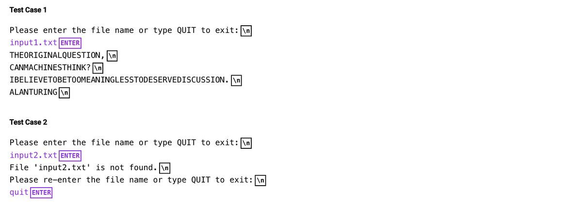 Test Case 1
Please enter the file name or type QUIT to exit: \n
input1.txt ENTER
THEORIGINALQUESTION, \n
CANMACHINESTHINK? \n
IBELIEVETOBETOOMEANINGLESSTODESERVEDISCUSSION.\n
ALANTURING \n
Test Case 2
Please enter the file name or type QUIT to exit: \n
input2.txt ENTER
File 'input2.txt' is not found.\n
Please re-enter the file name or type QUIT to exit: \n
quit ENTER