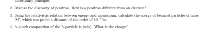 2. Discuss the discovery of positron. How is a positron different from an electron?
3. Using the relativistic relation between energy and momentum, calculate the energy of beam of particles of mass
"M', which can probe a distance of the order of 10-15m.
4. A quark composition of the A-particle is (uds). What is the charge?
