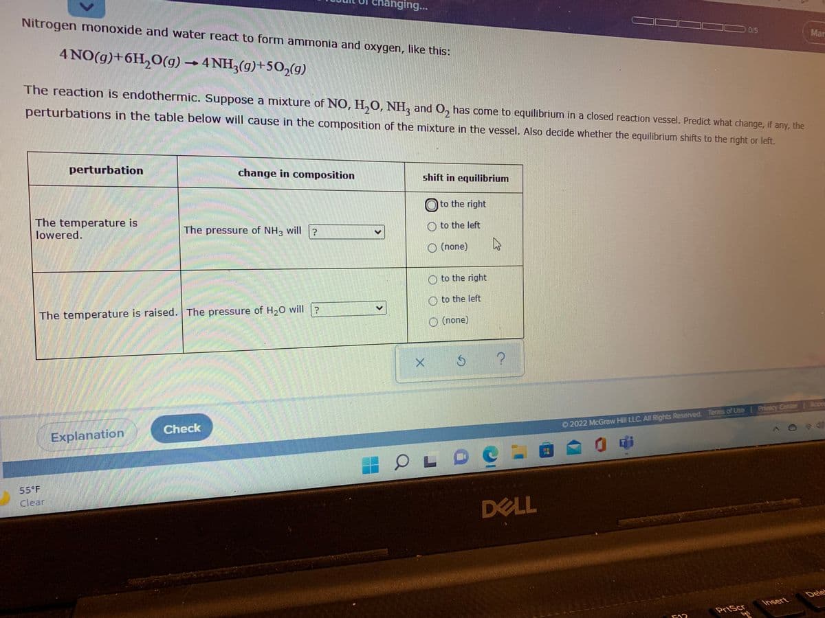 anging...
Nitrogen monoxide and water react to form ammonia and oxygen, like this:
015
Mar
4 NO(g)+6H,0(g) → 4 NH3(g)+502(g)
The reaction is endothermic. Suppose a mixture of NO, H,O, NH, and O, has come to equilibrium in a closed reaction vessel. Predict what change, if any, the
perturbations in the table below will cause in the composition of the mixture in the vessel. Also decide whether the equilibrium shifts to the right or left.
perturbation
change in composition
shift in equilibrium
O to the right
The temperature is
lowered.
O to the left
The pressure of NH3 will ?
O (none)
O to the right
to the left
The temperature is raised. The pressure of H20 will ?
O (none)
O 2022 McGraw Hill LLC. All Rights Reserved. Terms of Use I Privacy Canter Acces
Check
Explanation
55 F
Clear
DELL
Dele
Insert
PrtScr
