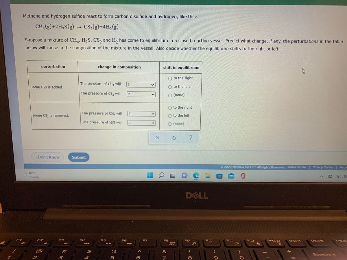 Methane and hydrogen sulfide react to form carbon disulfide and hydrogen, like this:
CH,(g)+2H,s(g)
Cs,(g)+4H, (g)
Suppose a mixture of CH, H,S, CS, and H, has come to equilibrium in a closed reaction vessel. Predict what change, if any, the perturbations in the table
below will cause in the composition of the mixture in the vessel. Also decide whether the equilibrium shifts to the right or left.
perturbation
change in composition
shift in equilibrium
to the right
The pressure of CH, will
Some H,S is added.
to the left
The pressure of CS, will
O (none)
to the right
The pressure of CH, will
Some CS, is removed.
to the left
The pressure of H,S will
(none)
I Don't Know
Submit
O 2022 McGraw Hill LLC. All Rights Reserved. Terms of Use Privacy Center | Acce
80 F
Cloudy
DELL
F1
F2
F3
F4
F5
F6
F7
F8
F9
F10
F11
F12
PrtScr
Insert
Delete
PgUp
Fn
"R
%2#
$4
%
&
Backspace
2
4
8.

