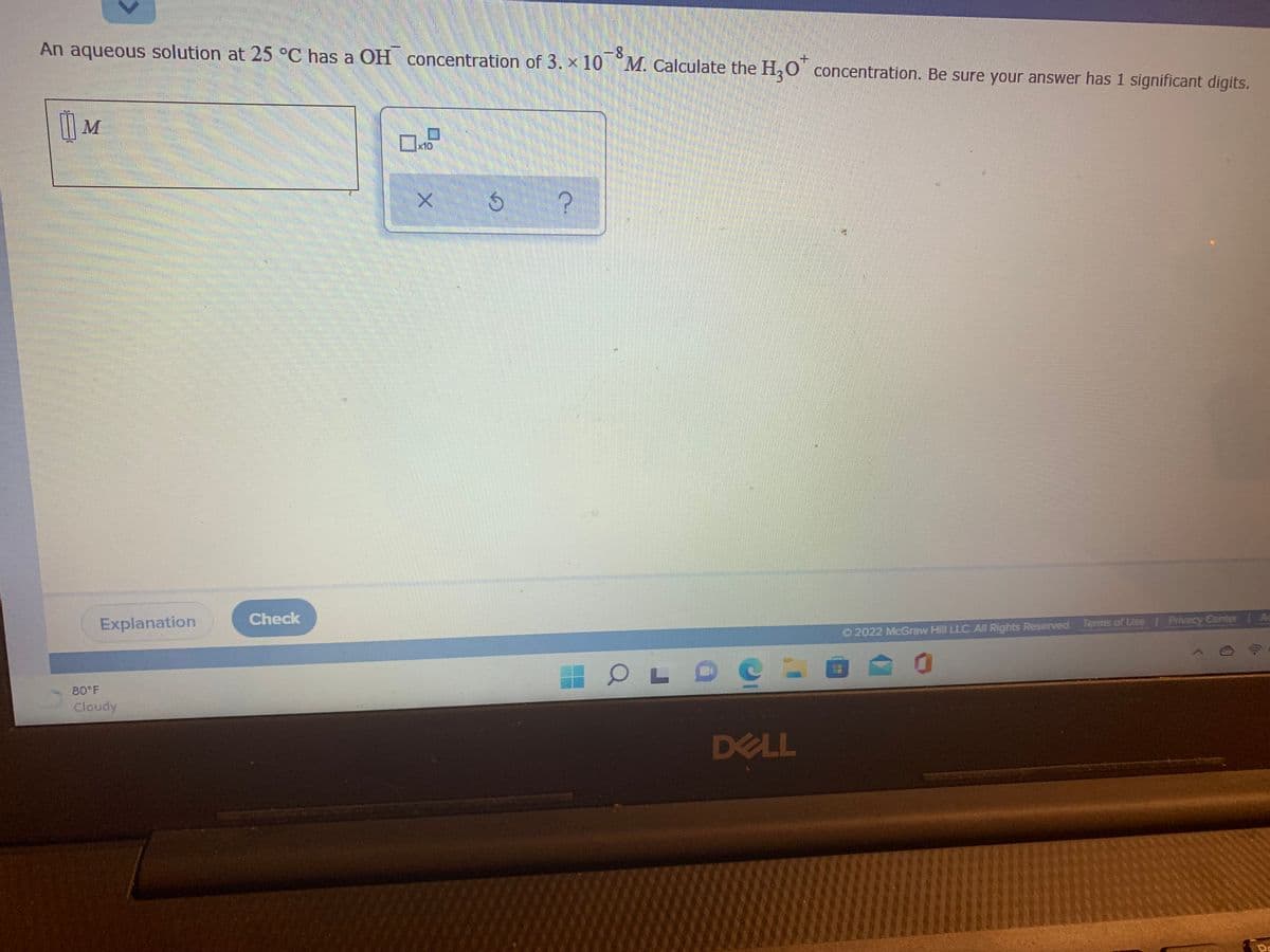 -8
An aqueous solution at 25 °C has a OH concentration of 3. x 10 M. Calculate the H,0' concentration. Be sure your answer has 1 significant digits.
|| M
Explanation
Check
Privecy Center Ac
O2022 McGraw Hill LLC. All Rights Reserved. Terms of Use
80 F
Cloudy
DELL
