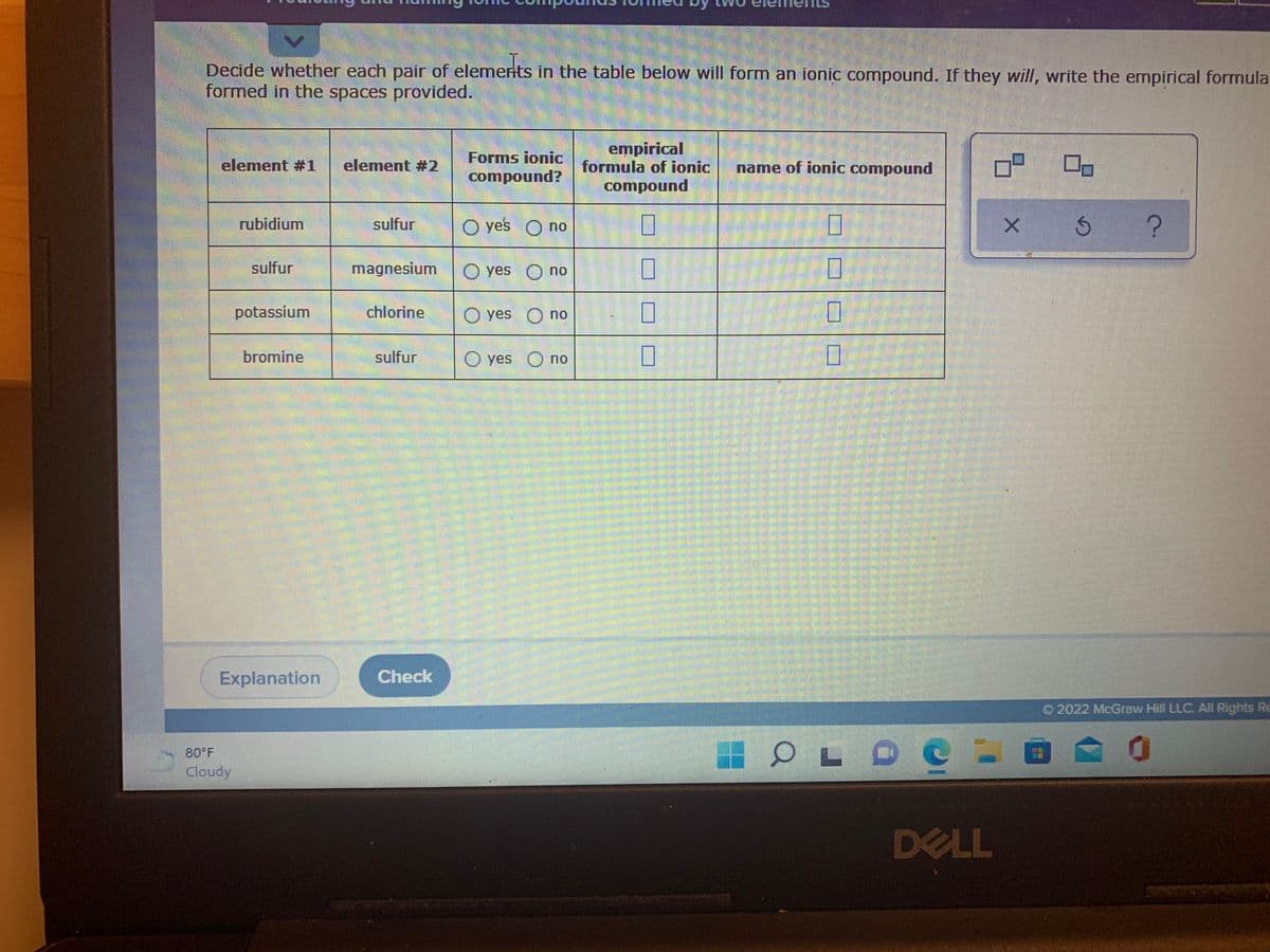 Decide whether each pair of elemerits in the table below will form an ionic compound. If they will, write the empirical formula
formed in the spaces provided.
empirical
formula of ionic
Forms ionic
element #1
element #2
name of ionic compound
compound?
punodwoɔ
rubidium
sulfur
yes O no
sulfur
magnesium
yes O no
potassium
chlorine
yes
no
bromine
sulfur
O yes O no
Explanation
Check
O2022 McGraw Hill LLC. All Rights Re
80 F
Cloudy
DELL
