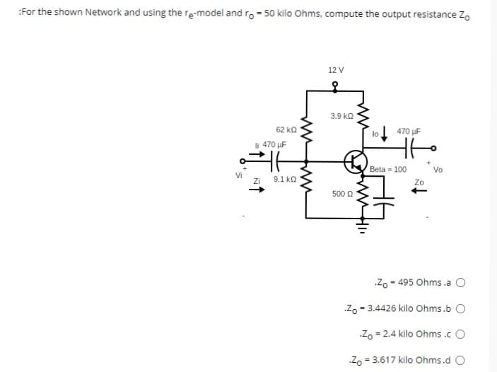 :For the shown Network and using the re-model and ro = 50 kilo Ohms, compute the output resistance Zo
62 ΚΩ
li 470 µF
ㅏ
Zi
9.1 ΚΩ
Vi
ww
12 V
3.9 ΚΩ
500 22
lo
470 μF
tto
+
Beta 100
Zo
Vo
Zo 495 Ohms .a O
=
Zo = 3.4426 kilo Ohms.b O
Zo=2.4 kilo Ohms.cO
Zo = 3.617 kilo Ohms.d O