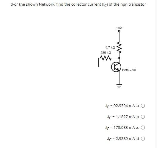 :For the shown Network, find the collector current (Ic) of the npn transistor
4.7 ΚΩ
280 ΚΩ
W
10V
Beta = 90
.lc = 92.9394 mA.a
Ic= 1.1827 mA.b O
.lc = 178.083 mA .c O
Ic= 2.9889 mA.d O