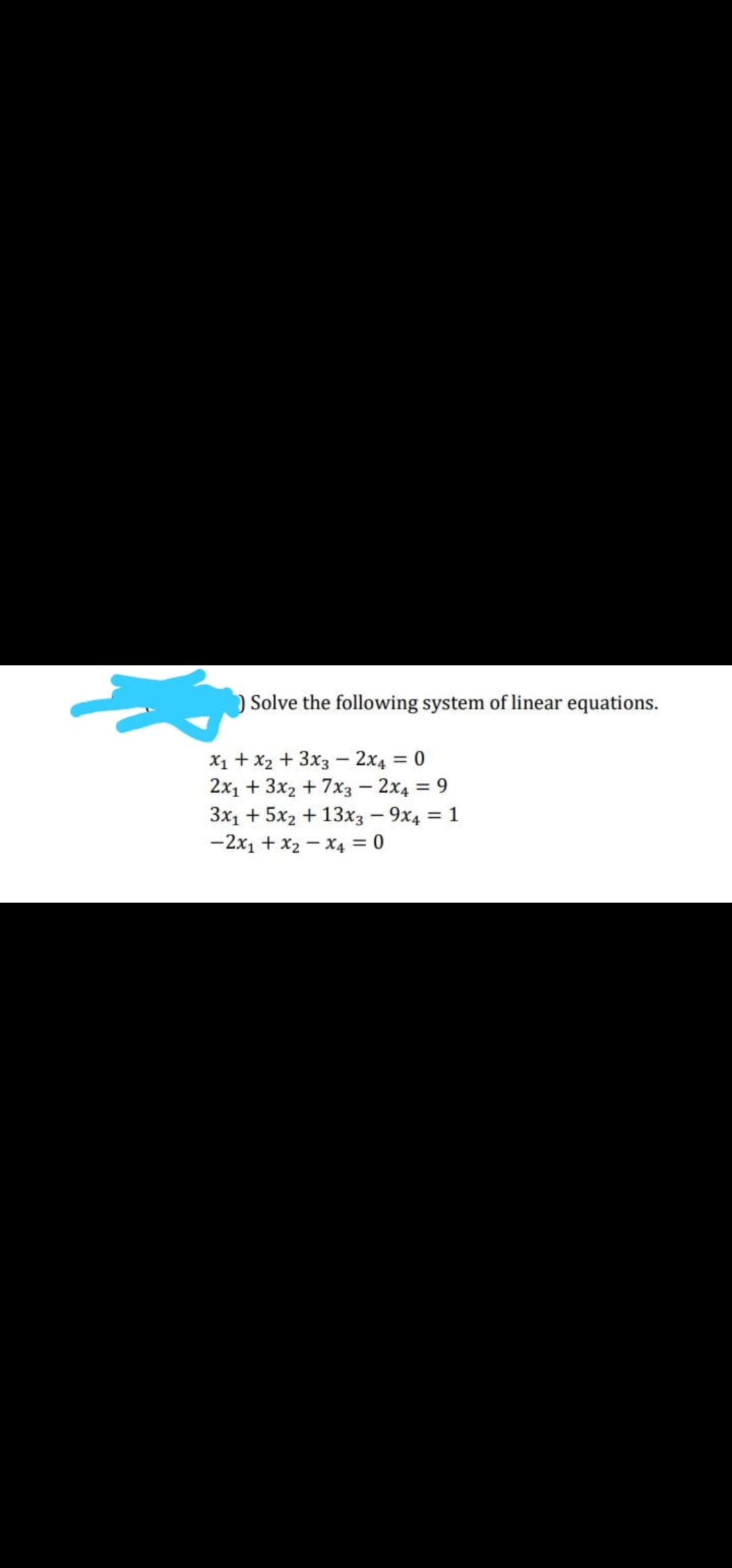 )Solve the following system of linear equations.
X1 + x2 + 3x3 - 2x4 = 0
2x1 + 3x2 + 7x3 - 2x4 = 9
3x1 + 5x2 + 13x3 - 9x4 = 1
-2x1 + x2 – X4 = 0
%3|
