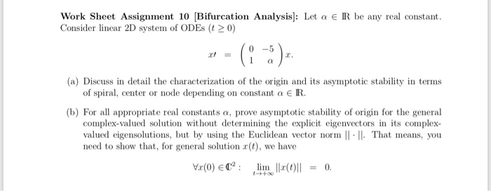 Work Sheet Assignment 10 [Bifurcation Analysis]: Let a e R be any real constant.
Consider linear 2D system of ODES (t 2 0)
* - (:)-
(a) Discuss in detail the characterization of the origin and its asymptotic stability in terms
of spiral, center or node depending on constant a € R.
