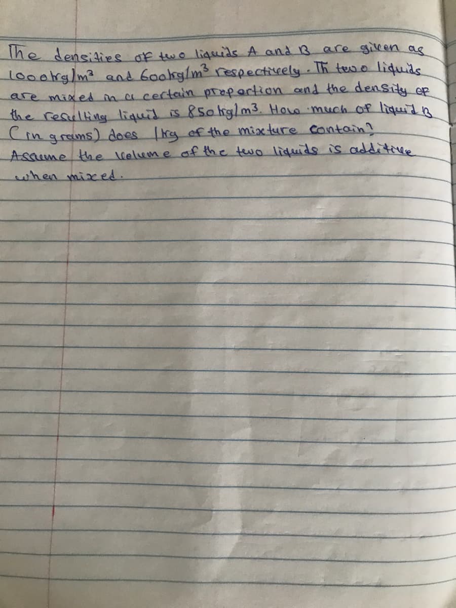 The densiaies of two ligeids A and 1B are gileen as
lo00trg/m² and 6ookg/ms respectivrely.Ih tevo liquids.
are mixed ma certain propertion cend the denSity op
the resulting liquid is 85olig/m3. Holo much of liquidn
(in graims) does rg ef the mixture cantain!
Asqume the llelum e of the two lifuids is additivee
when mixed.
