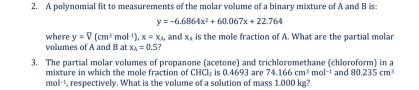 2. A polynomial fit to measurements of the molar volume of a binary mixture of A and B is:
y = -6.6864x² + 60.067x + 22.764
where y = V (cm³ mol·1), x = xXA, and xẠ is the mole fraction of A. What are the partial molar
volumes of A and B at xA = 0.5?
3. The partial molar volumes of propanone (acetone) and trichloromethane (chloroform) in a
mixture in which the mole fraction of CHCI3 is 0.4693 are 74.166 cm³ mol-i and 80.235 cm³
mol-1, respectively. What is the volume of a solution of mass 1.000 kg?
