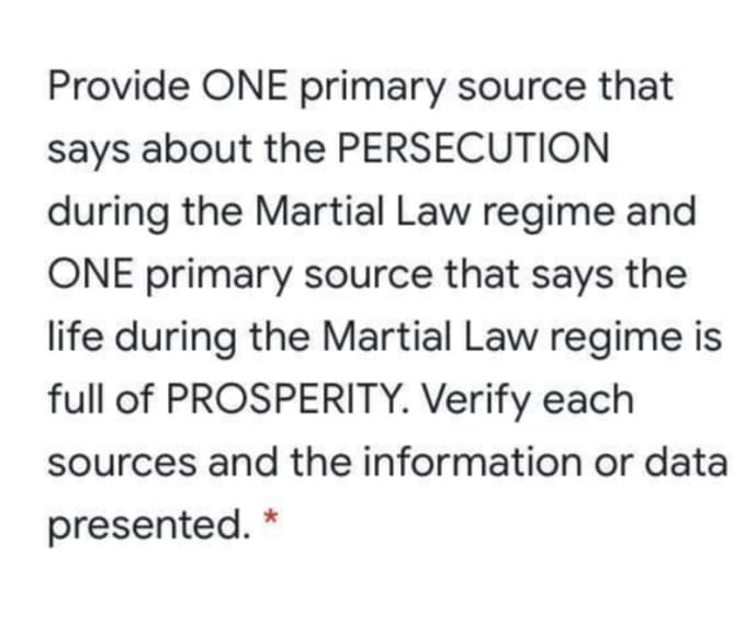 Provide ONE primary source that
says about the PERSECUTION
during the Martial Law regime and
ONE primary source that says the
life during the Martial Law regime is
full of PROSPERITY. Verify each
sources and the information or data
presented.
