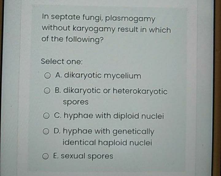 In septate fungi, plasmogamy
without karyogamy result in which
of the following?
Select one:
O A. dikaryotic mycelium
O B. dikaryotic or heterokaryotic
spores
O C. hyphae with diploid nuclei
O D. hyphae with genetically
identical haploid nuclei
O E. sexual spores
