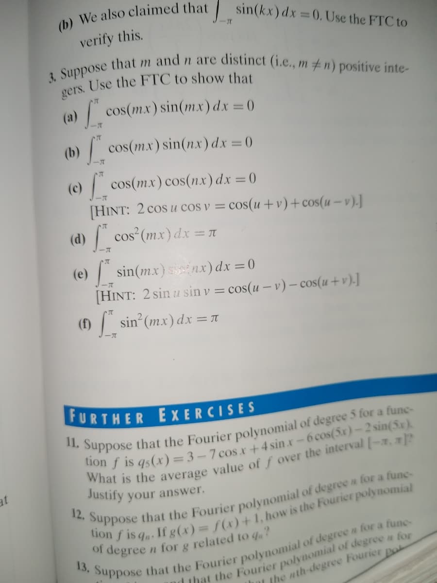 3. Suppose that m and n are distinct (i.e., m n) positive inte-
(b) We also claimed that sin(kx) dx =0. Use the FTC to
ーT
verify this.
(a)
| cos(mx) sin(mx) dx = ()
ーT
cos(mx) sin(nx) dx = 0
(b)
(c) cos(mx) cos(nx) dx =0
[HINT: 2 cos u cos v = cos(u +v)+cos(u – v).]
cos (mx) dx =
(d)
r
(e) sin(mx) nx) dx =0
ーズ
[HINT: 2 sin u sin v = cos(u – v) - cos(u+v).]
(f) / sin (mx) dx = 1
FURTHER EXERCISES
W IS q5(x) = 3 – 7 cos x+4 sin x-6 cos(5x)-2 sin(5x).
at
Justify your answer.
12.
Suppose
that the Fourier polynomial of degree a for a fune-
of
degree
n for g related to q?
that the Fourier polynomial of degreen for
L the nth-degree Fourier po
