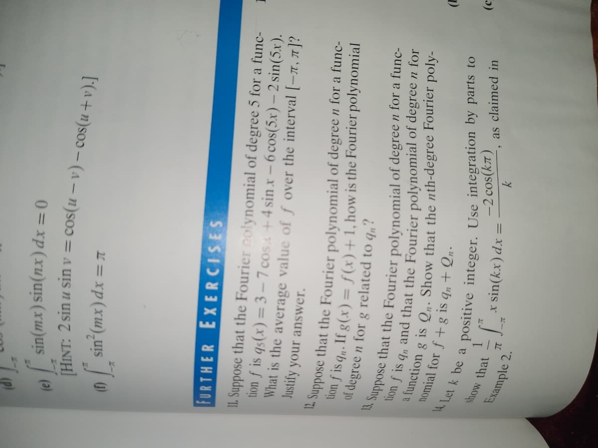 le sin(mx) sin(nx) dx = 0
0sin (mx) dx = T
FURTHER EXERCISES
II. Suppose that the Fourier polynomial of degree 5 for a func-
tion f is qs(x) = 3- 7 cos +4 sin x – 6 cos(5.x) – 2 sin(5.x).
What is the average value of f over the interval [-x, 7]?
Justify your answer.
a
on f is q. If g(x) = f(x)+1, howis the Fourier polynomial
of degree n for g related to q„?
tion f is
and that the Fourier polynomial of degree n for
show that
-2 cos(kT)
as claimed in
Example 2.
x sin(kx) dx =
