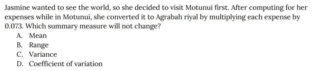 Jasmine wanted to see the world, so she decided to visit Motunui first. After computing for her
expenses while in Motunui, she converted it to Agrabah riyal by multiplying each expense by
0.073. Which summary measure will not change?
A. Mean
B. Range
C. Variance
D. Coefficient of variation
