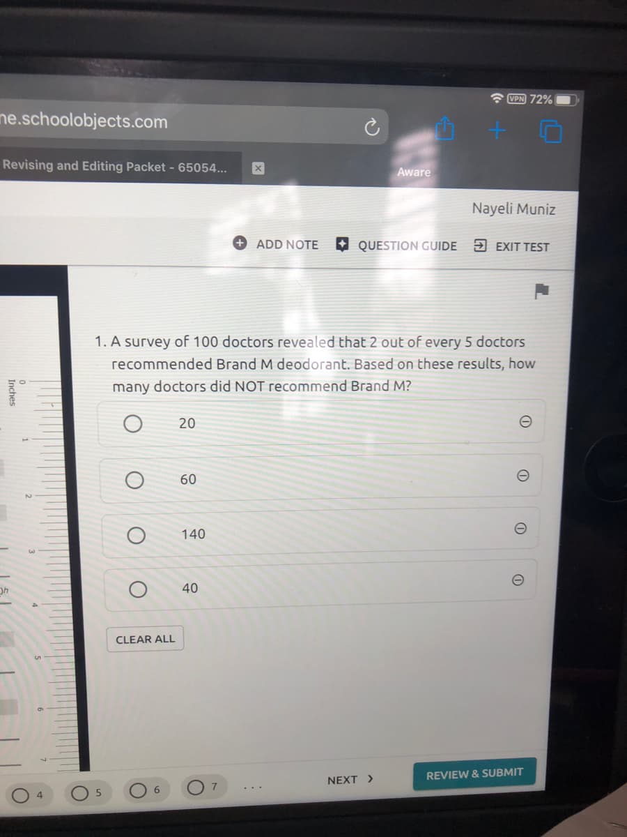 A VPN 72%
ne.schoolobjects.com
Revising and Editing Packet - 65054...
Aware
Nayeli Muniz
ADD NOTE
O QUESTION GUIDE
5 EXIT TEST
1. A survey of 100 doctors revealed that 2 out of every 5 doctors
recommended Brand M deodorant. Based on these results, how
many doctors did NOT recommend Brand M?
20
60
140
40
CLEAR ALL
REVIEW & SUBMIT
NEXT >
7
