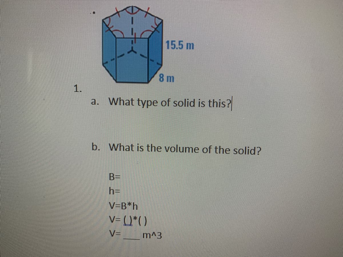 15.5 m
8 m
1.
a. What type of solid is this?
b. What is the volume of the solid?
B=
h=
V=B*h
V= ()*()
V=_m^3
