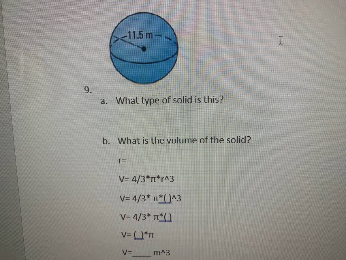 11.5 m--
I
9.
a. What type of solid is this?
b. What is the volume of the solid?
r=
V= 4/3*n*r^3
V= 4/3* T*( )^3
V= 4/3* T*()
V= *n
V=
m^3
