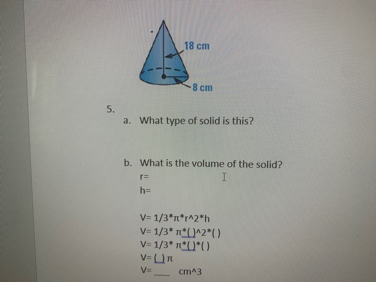 18 cm
8 cm
5.
a. What type of solid is this?
b. What is the volume of the solid?
rD
h=
V= 1/3*n*r^2*h
V= 1/3* *( )^2*)
V= 1/3* n*()*()
V= __ cm^3
