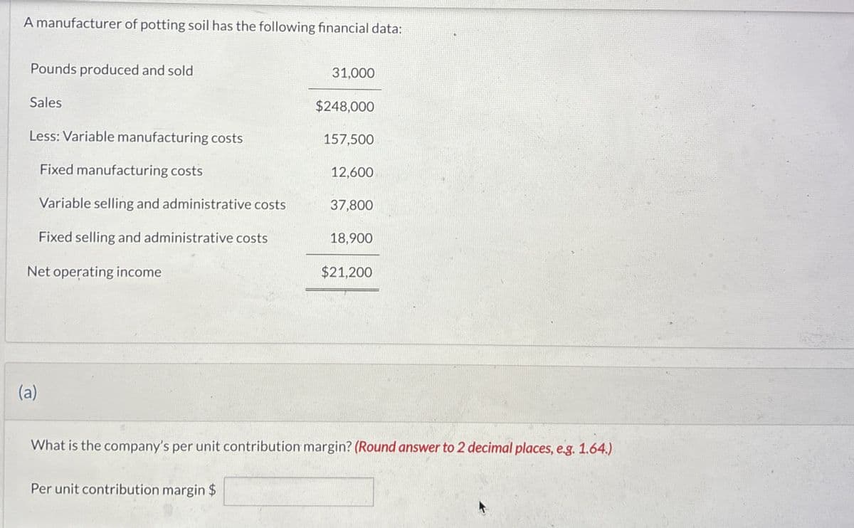 A manufacturer of potting soil has the following financial data:
Pounds produced and sold
31,000
Sales
$248,000
Less: Variable manufacturing costs
157,500
Fixed manufacturing costs
12,600
Variable selling and administrative costs
37,800
Fixed selling and administrative costs
18,900
Net operating income
$21,200
(a)
What is the company's per unit contribution margin? (Round answer to 2 decimal places, e.g. 1.64.)
Per unit contribution margin $