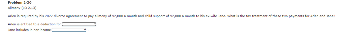 Problem 2-30
Alimony (LO 2.13)
Arlen is required by his 2022 divorce agreement to pay alimony of $2,000 a month and child support of $2,000 a month to his ex-wife Jane. What is the tax treatment of these two payments for Arlen and Jane?
Arlen is entitled to a deduction for
Jane includes in her income