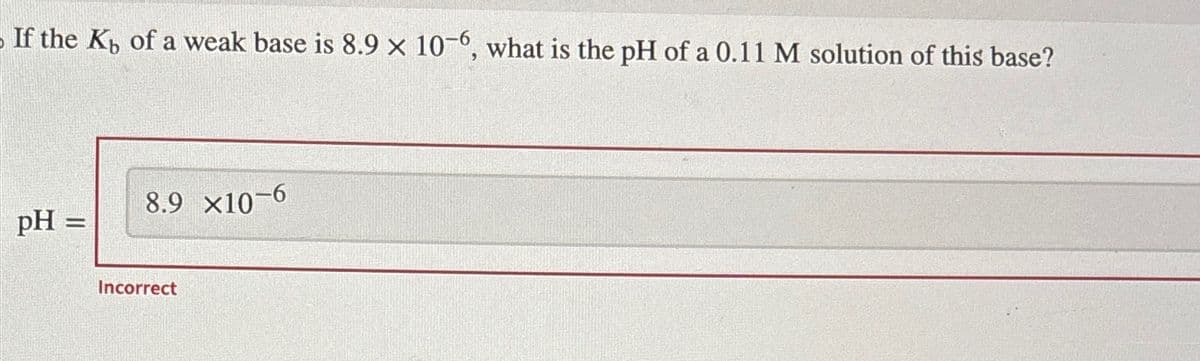 If the Kb of a weak base is 8.9 x 10-6, what is the pH of a 0.11 M solution of this base?
8.9 ×10-6
pH =
Incorrect