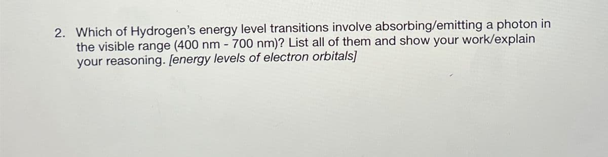 2. Which of Hydrogen's energy level transitions involve absorbing/emitting a photon in
the visible range (400 nm - 700 nm)? List all of them and show your work/explain
your reasoning. [energy levels of electron orbitals]