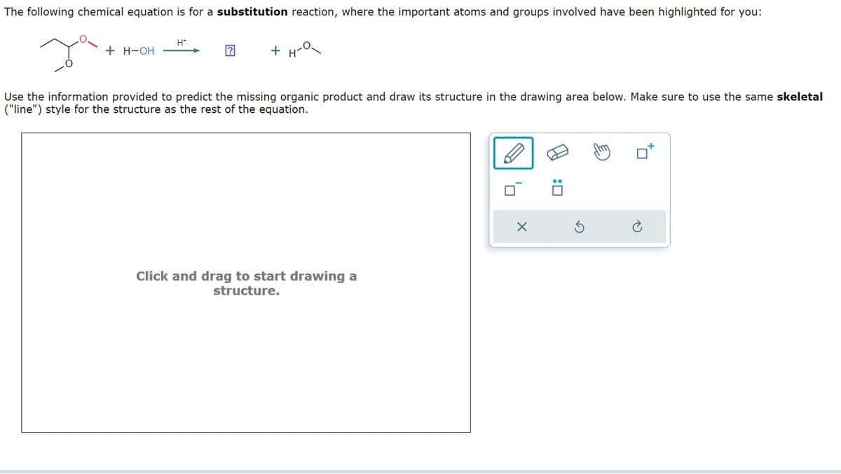 The following chemical equation is for a substitution reaction, where the important atoms and groups involved have been highlighted for you:
H*
+ H-OH
+
Use the information provided to predict the missing organic product and draw its structure in the drawing area below. Make sure to use the same skeletal
("line") style for the structure as the rest of the equation.
Click and drag to start drawing a
structure.
5