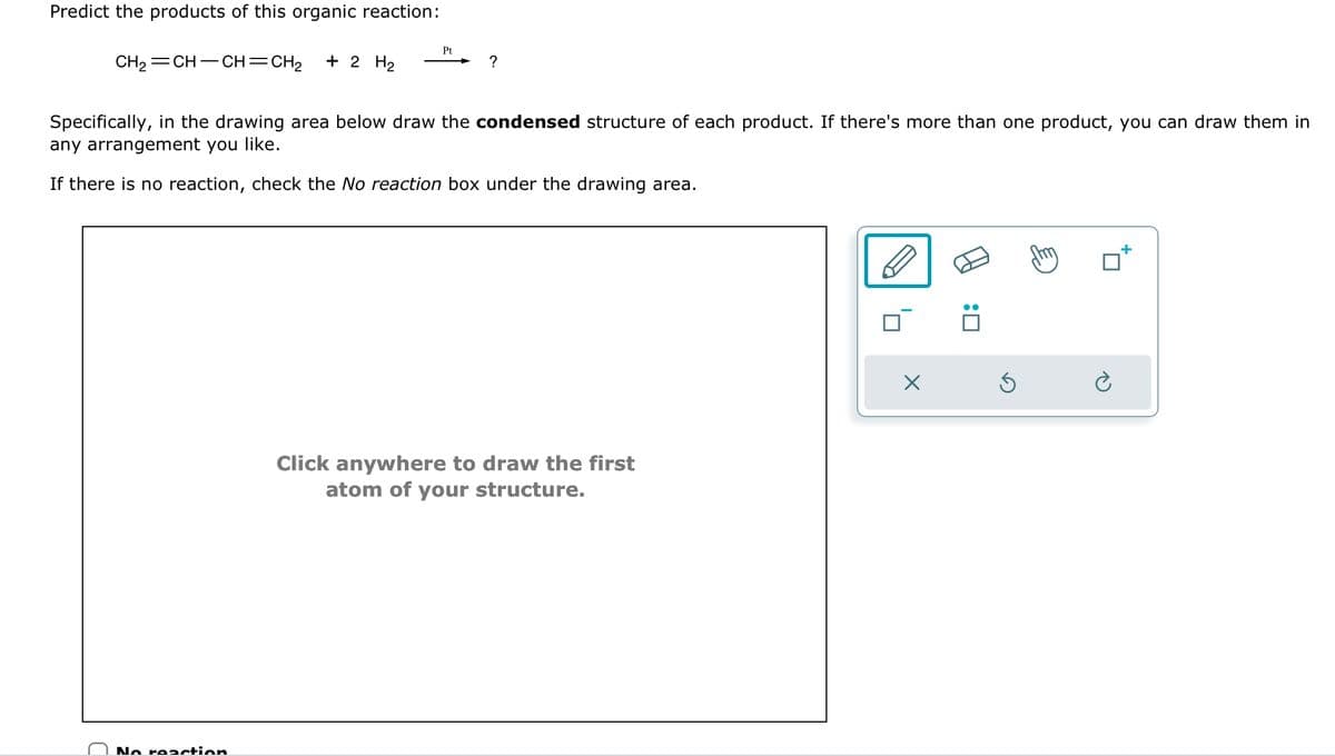 Predict the products of this organic reaction:
CH₂=CH-CH=CH₂ + 2 H₂
Pt
No reaction
?
Specifically, in the drawing area below draw the condensed structure of each product. If there's more than one product, you can draw them in
any arrangement you like.
If there is no reaction, check the No reaction box under the drawing area.
Click anywhere to draw the first
atom of your structure.
X
:0
S