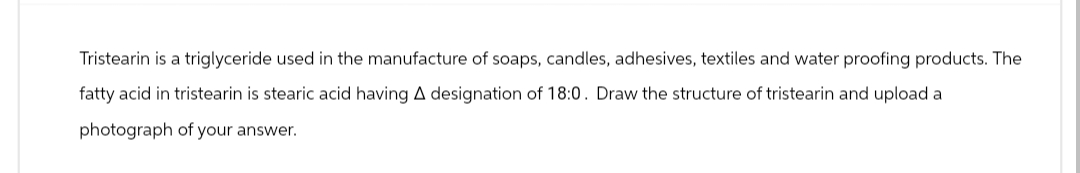 Tristearin is a triglyceride used in the manufacture of soaps, candles, adhesives, textiles and water proofing products. The
fatty acid in tristearin is stearic acid having A designation of 18:0. Draw the structure of tristearin and upload a
photograph of your answer.