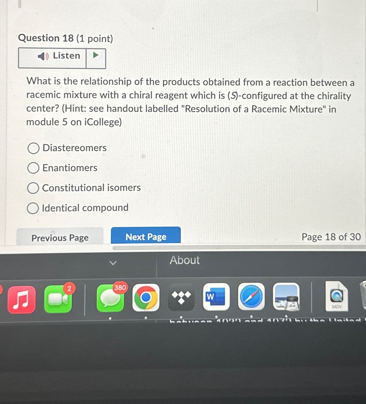 Question 18 (1 point)
Listen
What is the relationship of the products obtained from a reaction between a
racemic mixture with a chiral reagent which is (S)-configured at the chirality
center? (Hint: see handout labelled "Resolution of a Racemic Mixture" in
module 5 on iCollege)
♫
O Diastereomers
Enantiomers
Constitutional isomers
Identical compound
Previous Page
81
380
Next Page
O
About
Page 18 of 30
W
DO କ
hatusen 1000 and 1070 by the Ilmited
MOV