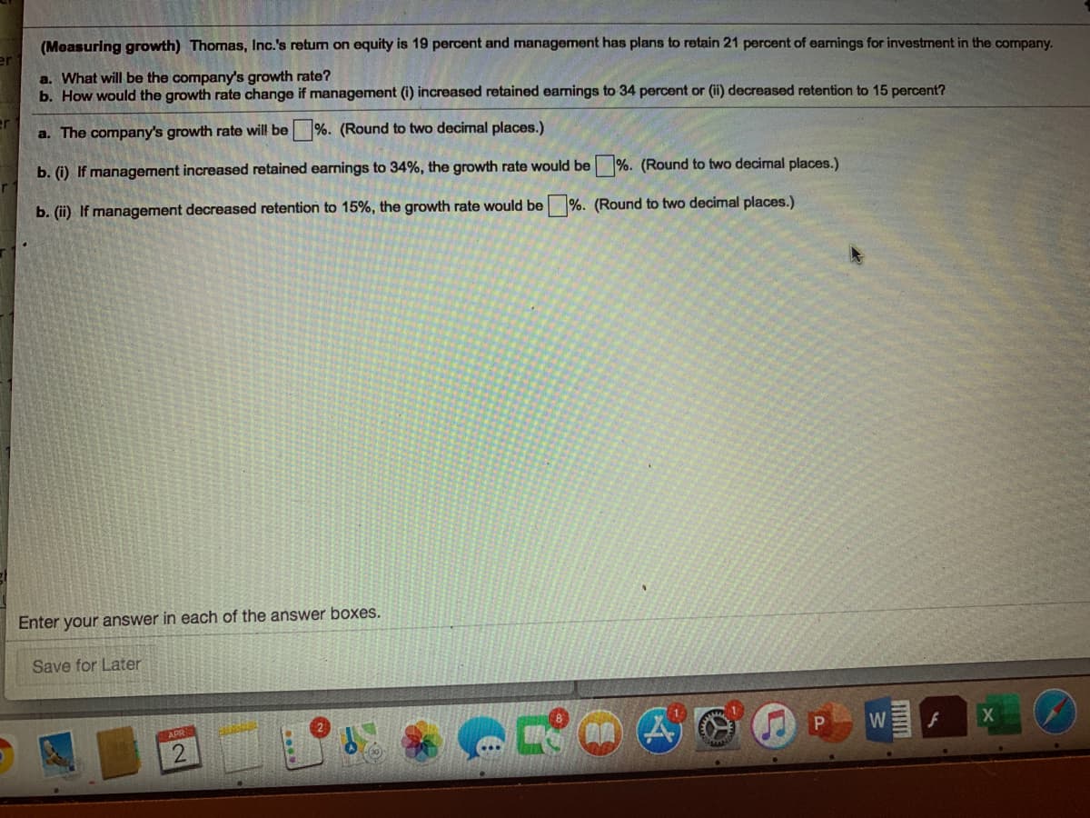 (Measuring growth) Thomas, Inc.'s retum on equity is 19 percent and management has plans to retain 21 percent of earnings for investment in the company.
a. What will be the company's growth rate?
b. How would the growth rate change if management (i) increased retained earnings to 34 percent or (ii) decreased retention to 15 percent?
a. The company's growth rate will be %. (Round to two decimal places.)
b. (i) If management increased retained earnings to 34%, the growth rate would be %. (Round to two decimal places.)
b. (ii) If management decreased retention to 15%, the growth rate would be %. (Round to two decimal places.)
Enter your answer in each of the answer boxes.
Save for Later
APRS
W
X
