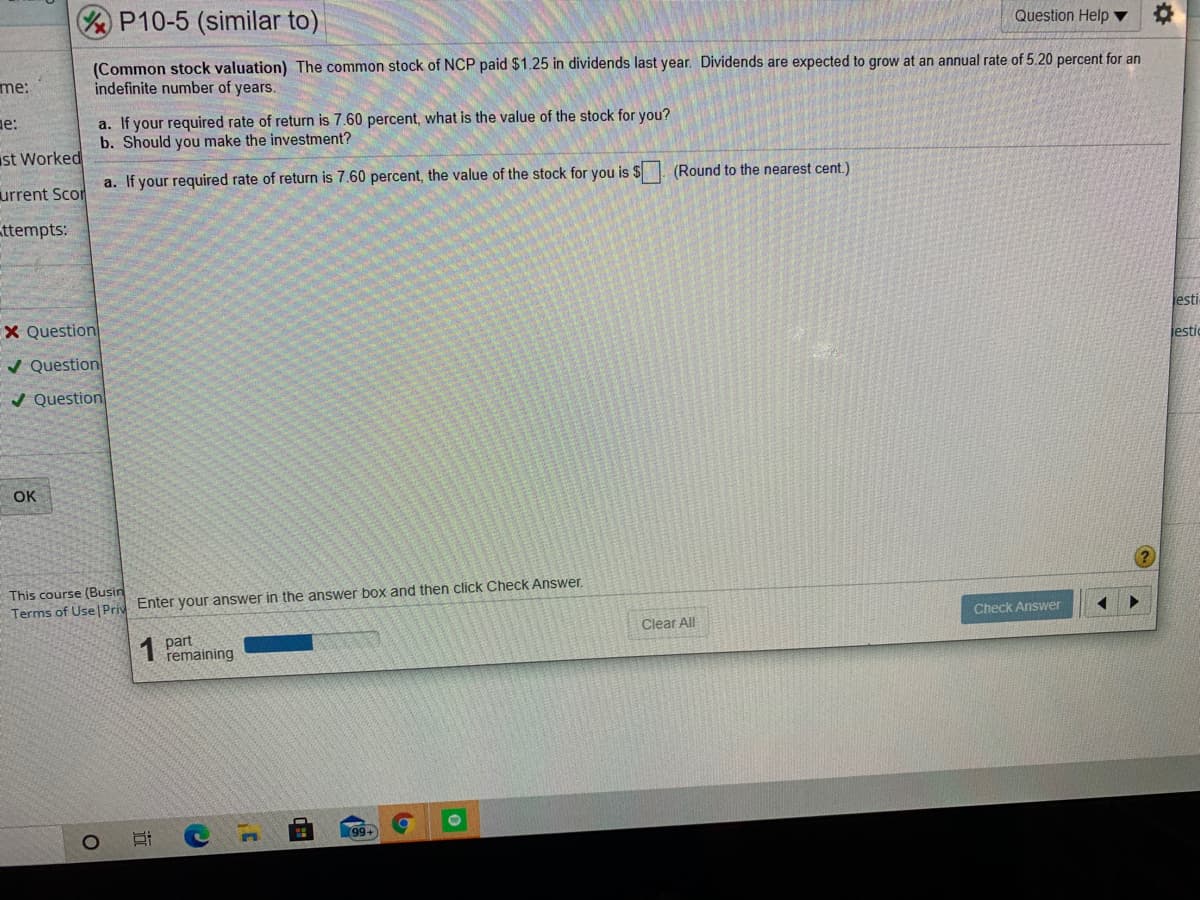 P10-5 (similar to)
Question Help ▼
(Common stock valuation) The common stock of NCP paid $1.25 in dividends last year. Dividends are expected to grow at an annual rate of 5.20 percent for an
indefinite number of years.
me:
ne:
a. If your required rate of return is 7.60 percent, what is the value of the stock for you?
b. Should you make the investment?
ust Worked
a. If your required rate of return is 7.60 percent, the value of the stock for you is $. (Round to the nearest cent.)
urrent Scor
ttempts:
X Question
Jesti
/ Question
jesti
/ Question
OK
This course (Busin
Terms of Use Priv Enter your answer in the answer box and then click Check Answer.
Check Answer
Clear All
1 part
remaining
99+
