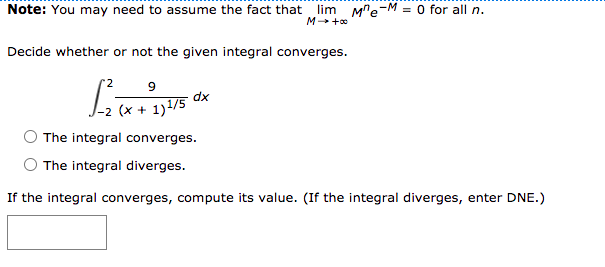 Note: You may need to assume the fact that
lim M"e-M = 0 for all n.
M +o
Decide whether or not the given integral converges.
9
dx
The integral converges.
The integral diverges.
If the integral converges, compute its value. (If the integral diverges, enter DNE.)
