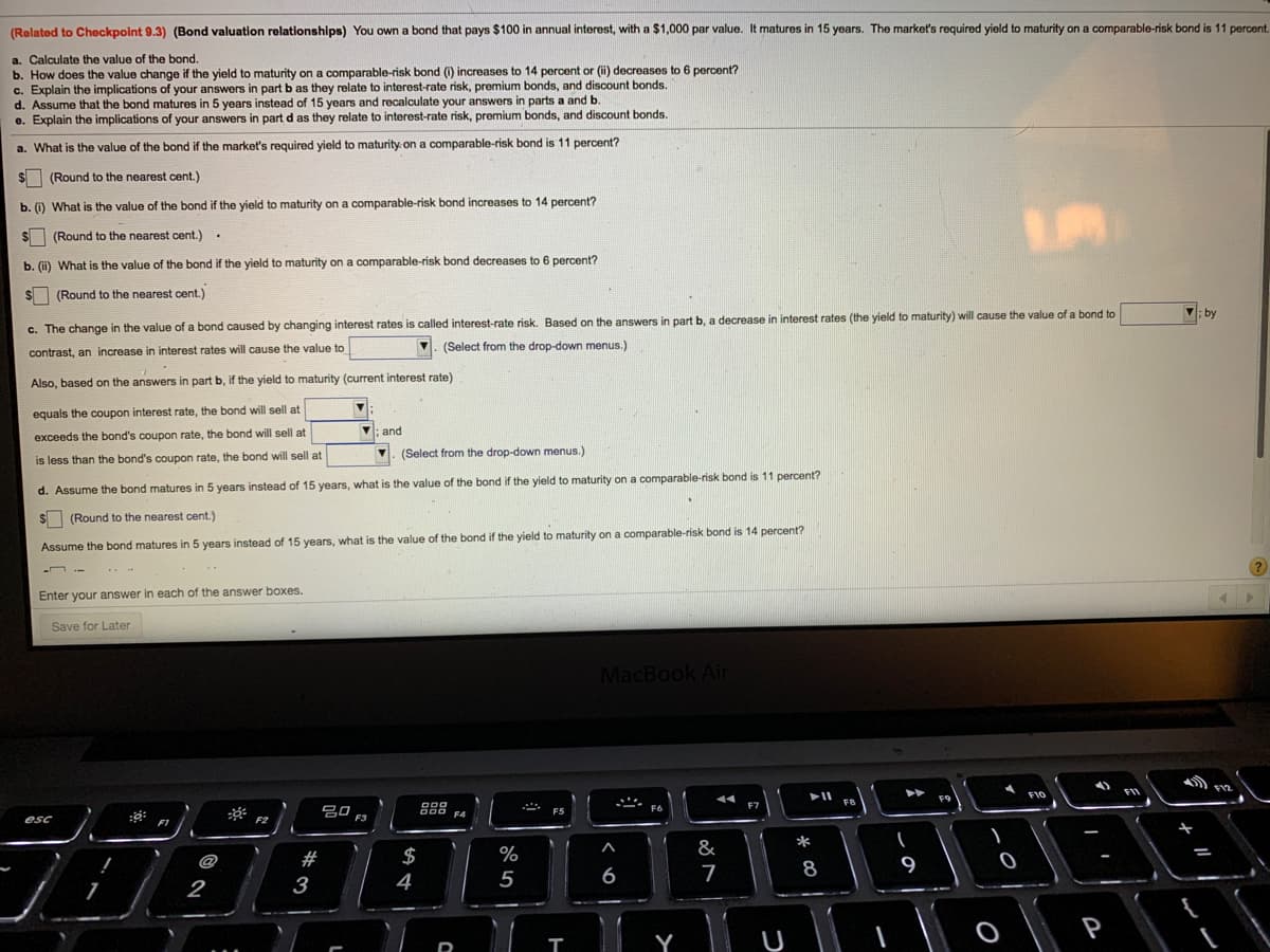 (Rolated to Checkpoint 9.3) (Bond valuation relationships) You own a bond that pays $100 in annual interest, with a $1,000 par value. It matures in 15 years. The market's required yield to maturity on a comparable-risk bond is 11 percent.
a. Calculate the value of the bond.
b. How does the value change if the yield to maturity on a comparable-risk bond (i) increases to 14 percent or (i) decreases to 6 percent?
c. Explain the implications of your answers in part b as they relate to interest-rate risk, premium bonds, and discount bonds.
d. Assume that the bond matures in 5 years instead of 15 years and recalculate your answers in parts a and b.
e. Explain the implications of your answers in part d as they relate to interest-rate risk, premium bonds, and discount bonds.
a. What is the value of the bond if the market's required yield to maturity. on a comparable-risk bond is 11 percent?
(Round to the nearest cent.)
b. (i) What is the value of the bond if the yield to maturity on a comparable-risk bond increases to 14 percent?
SI (Round to the nearest cent.) .
b. (i) What is the value of the bond if the yield to maturity on a comparable-risk bond decreases to 6 percent?
$
(Round to the nearest cent.)
V; by
c. The change in the value of a bond caused by changing interest rates is called interest-rate risk. Based on the answers in part b, a decrease in interest rates (the yield to maturity) will cause the value of a bond to
(Select from the drop-down menus.)
contrast, an increase in interest rates will cause the value to
Also, based on the answers in part b, if the yield to maturity (current interest rate)
equals the coupon interest rate, the bond will sell at
V: and
exceeds the bond's coupon rate, the bond will sell at
V. (Select from the drop-down menus.)
is less than the bond's coupon rate, the bond will sell at
d. Assume the bond matures in 5 years instead of 15 years, what is the value of the bond if the yield to maturity on a comparable-risk bond is 11 percent?
(Round to the nearest cent.)
Assume the bond matures in 5 years instead of 15 years, what is the value of the bond if the yield to maturity on a comparable-risk bond is 14 percent?
-n .-
Enter your answer in each of the answer boxes.
Save for Later
MacBook Air
F10
F9
FB
F7
吕0 F3
F6
F5
F4
esc
FT
*
#
$
%
&
8
9
2
3
4
5
6
P
Y
