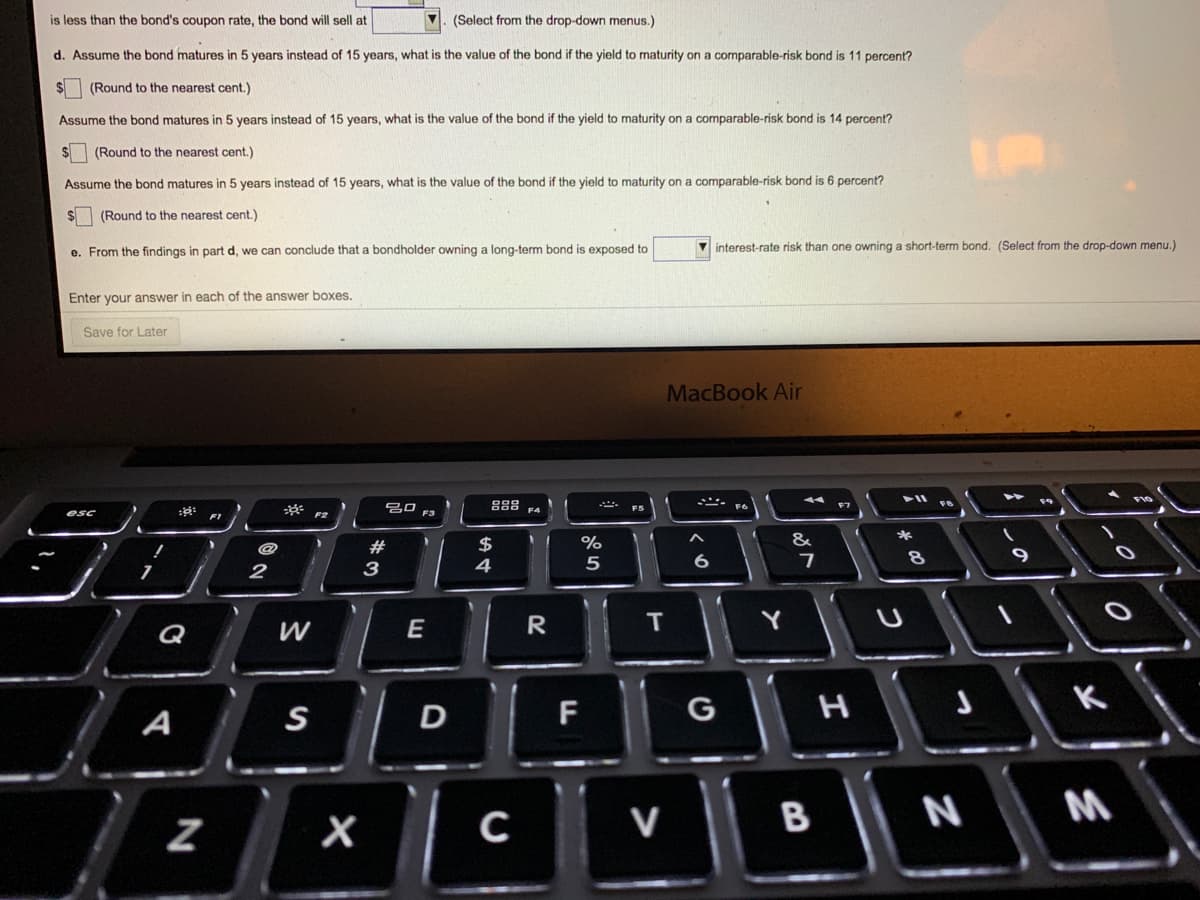 is less than the bond's coupon rate, the bond will sell at
(Select from the drop-down menus.)
d. Assume the bond matures in 5 years instead of 15 years, what is the value of the bond if the yield to maturity on a comparable-risk bond is 11 percent?
(Round to the nearest cent.)
Assume the bond matures in 5 years instead of 15 years, what is the value of the bond if the yield to maturity on a comparable-risk bond is 14 percent?
(Round to the nearest cent.)
Assume the bond matures in 5 years instead of 15 years, what is the value of the bond if the yield to maturity on a comparable-risk bond is 6 percent?
(Round to the nearest cent.)
e. From the findings in part d, we can conclude that a bondholder owning a long-term bond is exposed to
V interest-rate risk than one owning a short-term bond. (Select from the drop-down menu.)
Enter your answer in each of the answer boxes.
Save for Later
MacBook Air
888
- F6
F3
#
$
%
&
6
9
2
3
4
E
R
Y
Q
A
S
F
G
M
C
V
