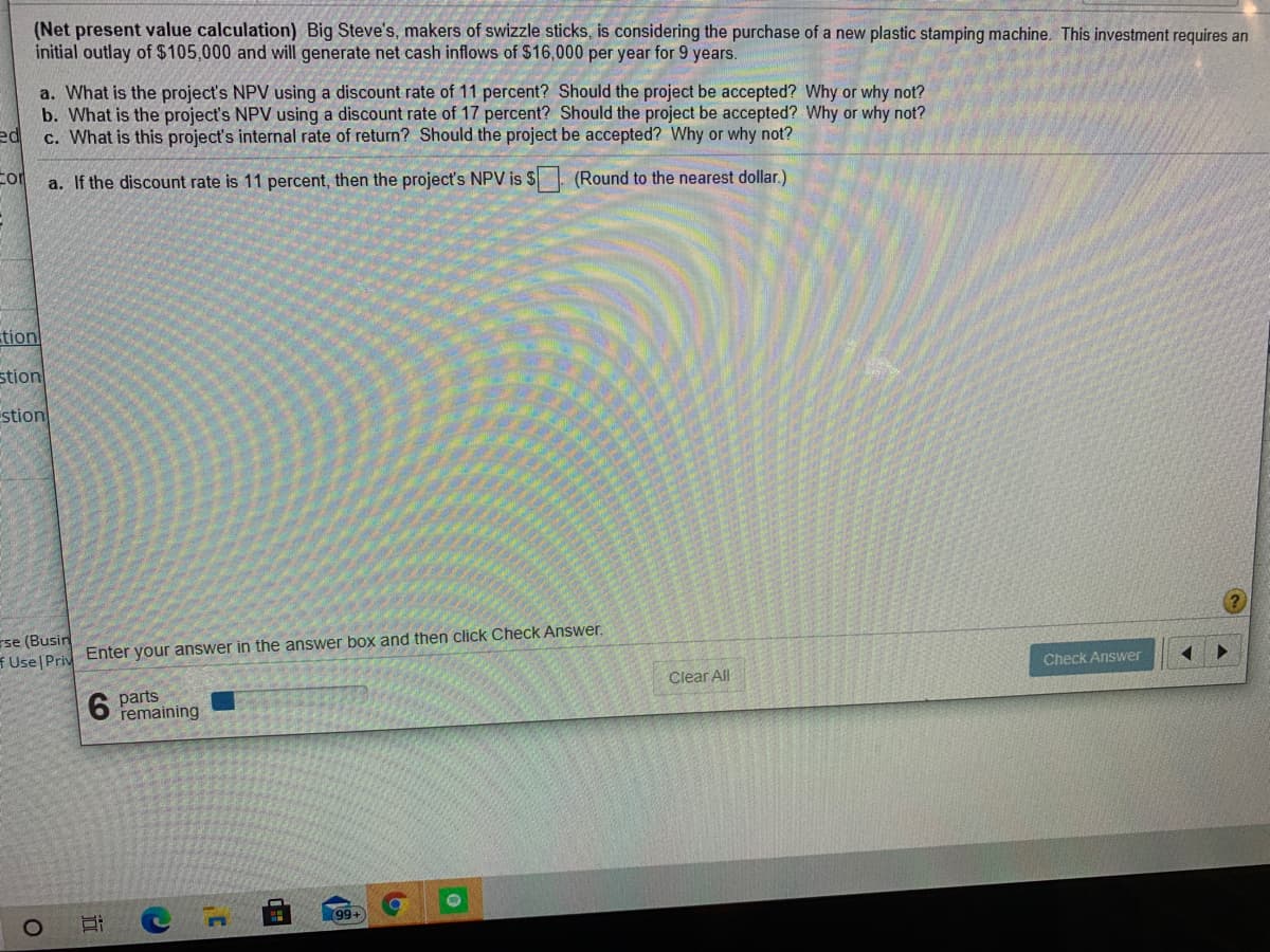 (Net present value calculation) Big Steve's, makers of swizzle sticks, is considering the purchase of a new plastic stamping machine. This investment requires an
initial outlay of $105,000 and will generate net cash inflows of $16,000 per year for 9 years.
a. What is the project's NPV using a discount rate of 11 percent? Should the project be accepted? Why or why not?
b. What is the project's NPV using a discount rate of 17 percent? Should the project be accepted? Why or why not?
ed
c. What is this project's internal rate of return? Should the project be accepted? Why or why not?
a. If the discount rate is 11 percent, then the project's NPV is $ (Round to the nearest dollar.)
tion
stion
stion
rse (Busin
Use Priv Enter your answer in the answer box and then click Check Answer.
Check Answer
6 parts
remaining
Clear All
99+
