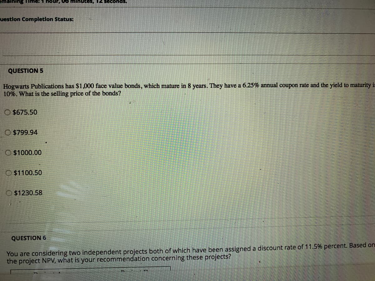 ning Time!
nour, 00 minutes, 12
uestlon Completion Status:
QUESTION 5
Hogwarts Publications has $1,000 face value bonds, which mature in 8 years. They have a 6.25% annual coupon rate and the yield to maturity is
10%. What is the selling price of the bonds?
O $675.50
O $799.94
O $1000.00
O$1100.50
O$1230.58
QUESTION 6
You are considering two independent projects both of which have been assigned a discount rate of 11.5% percent. Based on
the project NPV, what is your recommendation concerning these projects?
