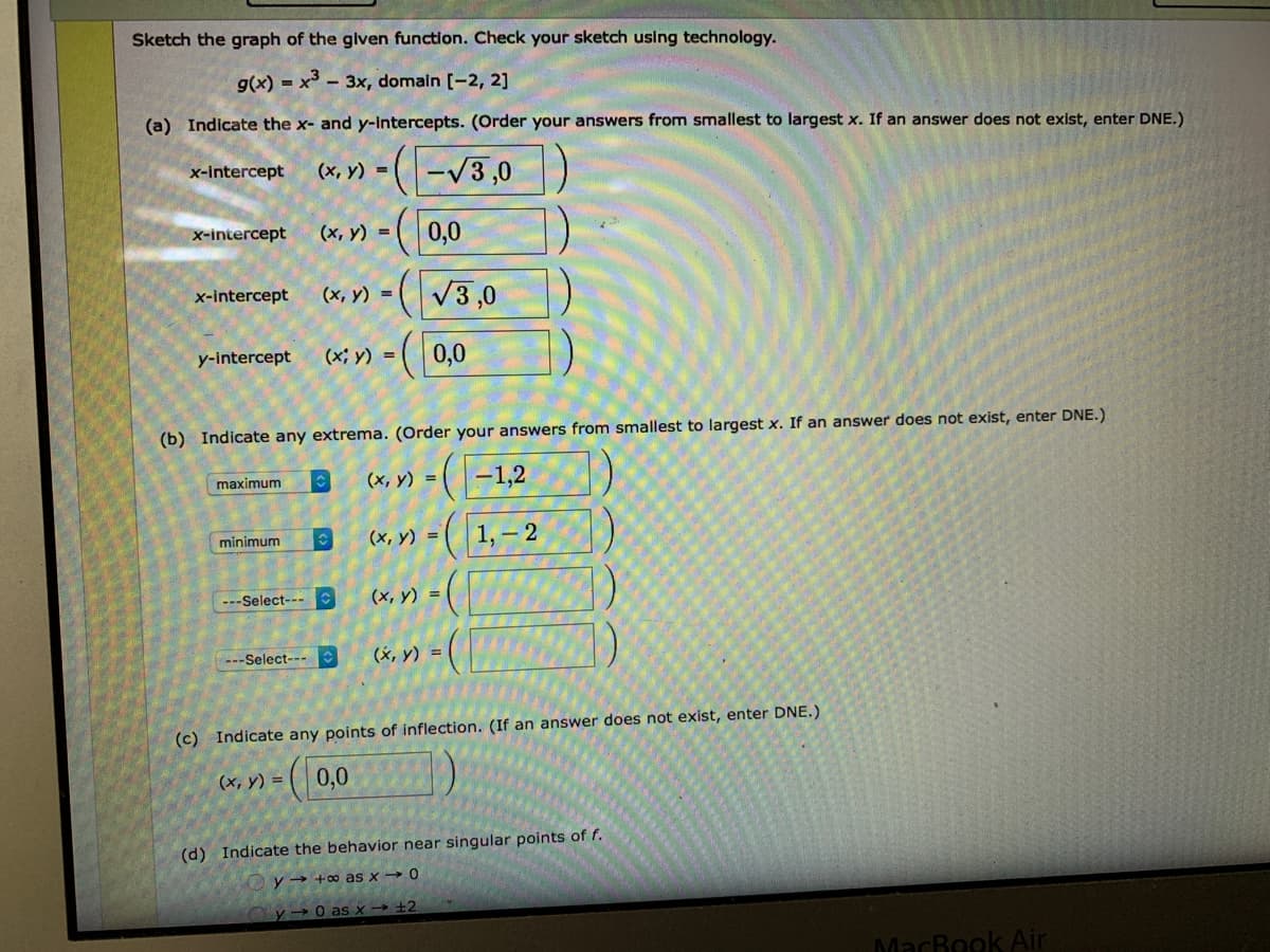 Sketch the graph of the glven function. Check your sketch using technology.
g(x) = x - 3x, domaln [-2, 2]
(a) Indicate the x- and y-Intercepts. (Order your answers from smallest to largest x. If an answer does not exist, enter DNE.)
(x, V) = ( -V3,0
x-intercept
( 0,0
x-intercept
(х, у) -
(V3,0
x-intercept
(x, y) =
(0,0
y-intercept
(x; y) =
(b) Indicate any extrema. (Order your answers from smallest to largest x. If an answer does not exist, enter DNE.)
(x, y) = |
(-1,2
maximum
(х, у) %3D
1, – 2
minimum
---Select---
(x, y) =
---Select---
(x, y) =
(c) Indicate any points of inflection. (If an answer does not exist, enter DNE.)
(х, у) %3D
(| 0,0
(d) Indicate the behavior near singular points of f.
y → +∞ as x-
→0
y → 0 as x→ +2
MacBook Air
