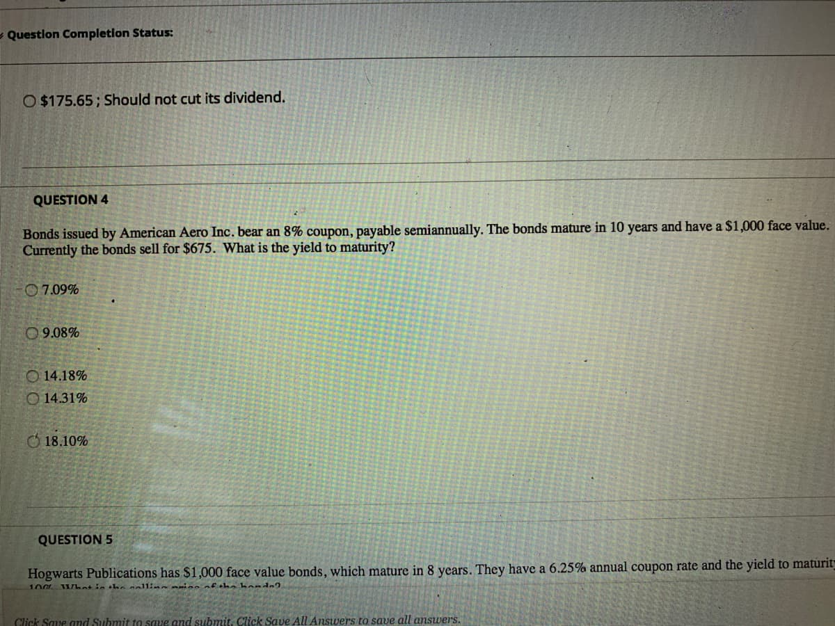 - Questlon Completion Status:
O $175.65; Should not cut its dividend.
QUESTION 4
Bonds issued by American Aero Inc. bear an 8% coupon, payable semiannually. The bonds mature in 10 years and have a $1,000 face value.
Currently the bonds sell for $675. What is the yield to maturity?
O 7.09%
09.08%
O 14.18%
O 14.31%
O 18.10%
QUESTION 5
Hogwarts Publications has $1,000 face value bonds, which mature in 8 years. They have a 6.25% annual coupon rate and the yield to maturit
100 What in thnnallin ino nf hn bond2
Click Saue and Submit to save and submit. Click Save All Answers to save all answers.
