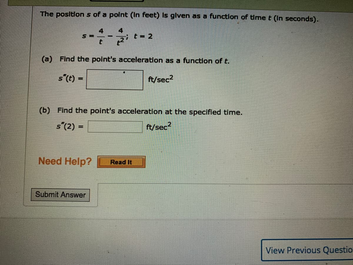 The positlon s of a polnt (In feet) Is glven as a functlon of time t (In seconds).
4
it-2
(a) Find the point's acceleration as a function of t.
s"(t) =
ft/sec2
(b) Find the point's acceleration at the specified time.
s"(2) =
ft/sec?
%3D
Need Help?
Read It
Submit Answer
View Previous Questio
