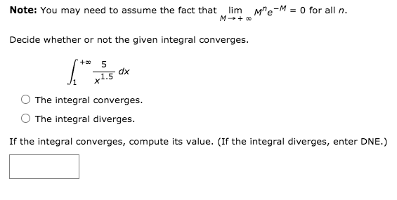 Note: You may need to assume the fact that lim Me-M = 0 for all n.
M + o
Decide whether or not the given integral converges.
+* 5
dx
x1.5
The integral converges.
The integral diverges.
If the integral converges, compute its value. (If the integral diverges, enter DNE.)
